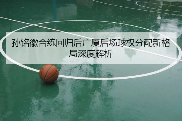 孙铭徽合练回归后广厦后场球权分配新格局深度解析